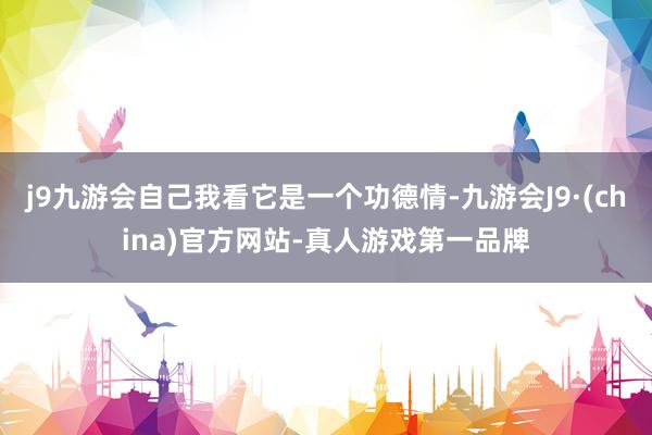 j9九游会自己我看它是一个功德情-九游会J9·(china)官方网站-真人游戏第一品牌