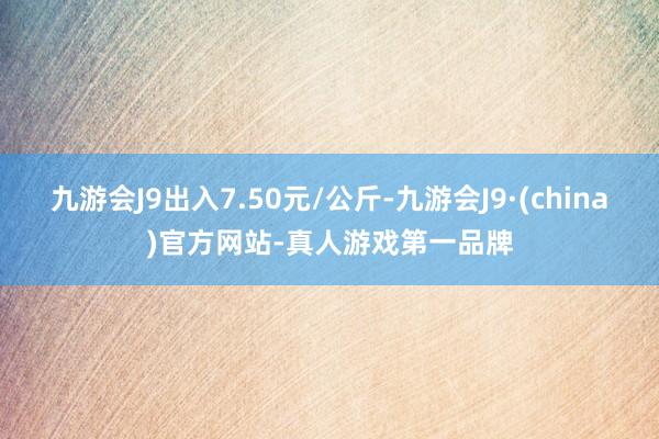 九游会J9出入7.50元/公斤-九游会J9·(china)官方网站-真人游戏第一品牌