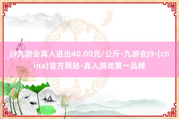 j9九游会真人进出40.00元/公斤-九游会J9·(china)官方网站-真人游戏第一品牌