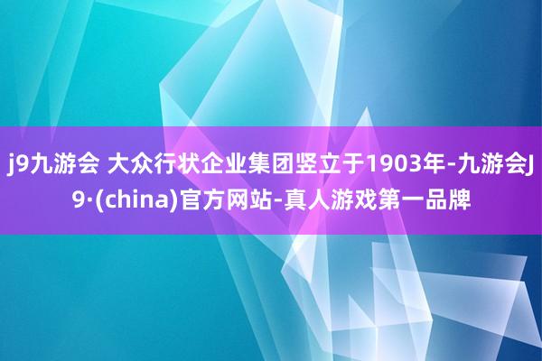 j9九游会 大众行状企业集团竖立于1903年-九游会J9·(china)官方网站-真人游戏第一品牌