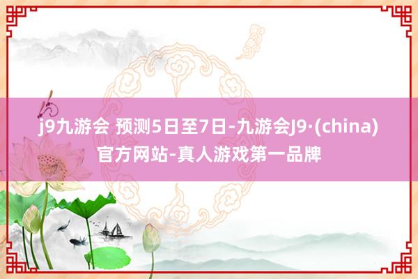 j9九游会 　　预测5日至7日-九游会J9·(china)官方网站-真人游戏第一品牌
