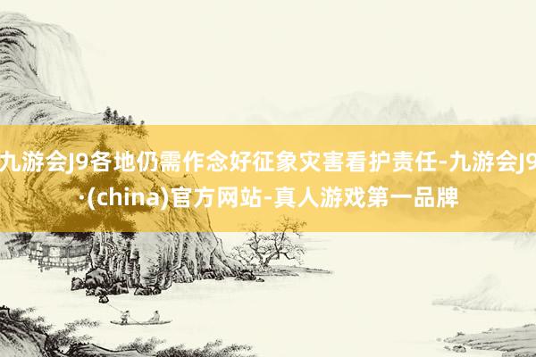 九游会J9各地仍需作念好征象灾害看护责任-九游会J9·(china)官方网站-真人游戏第一品牌
