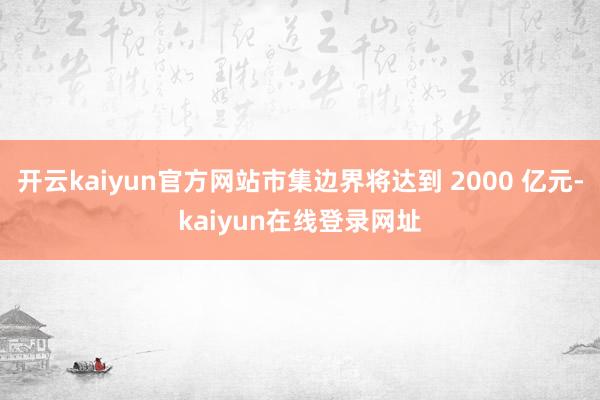 开云kaiyun官方网站市集边界将达到 2000 亿元-kaiyun在线登录网址
