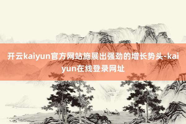 开云kaiyun官方网站施展出强劲的增长势头-kaiyun在线登录网址