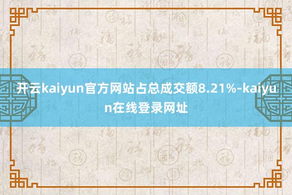 开云kaiyun官方网站占总成交额8.21%-kaiyun在线登录网址
