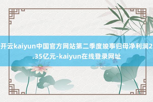 开云kaiyun中国官方网站第二季度竣事归母净利润2.35亿元-kaiyun在线登录网址