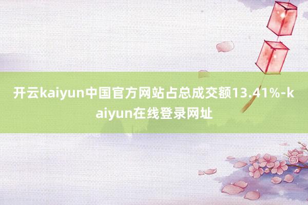 开云kaiyun中国官方网站占总成交额13.41%-kaiyun在线登录网址