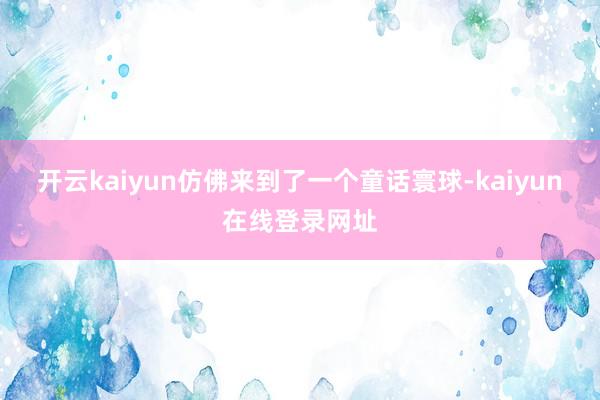 开云kaiyun仿佛来到了一个童话寰球-kaiyun在线登录网址