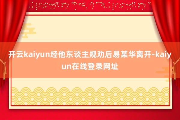 开云kaiyun经他东谈主规劝后易某华离开-kaiyun在线登录网址