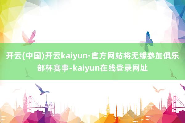 开云(中国)开云kaiyun·官方网站将无缘参加俱乐部杯赛事-kaiyun在线登录网址