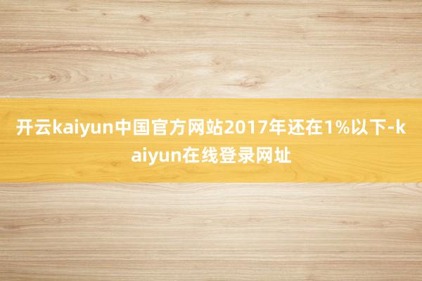 开云kaiyun中国官方网站2017年还在1%以下-kaiyun在线登录网址