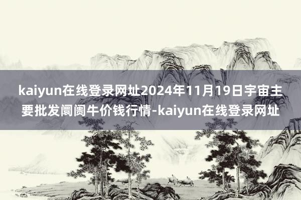 kaiyun在线登录网址2024年11月19日宇宙主要批发阛阓牛价钱行情-kaiyun在线登录网址