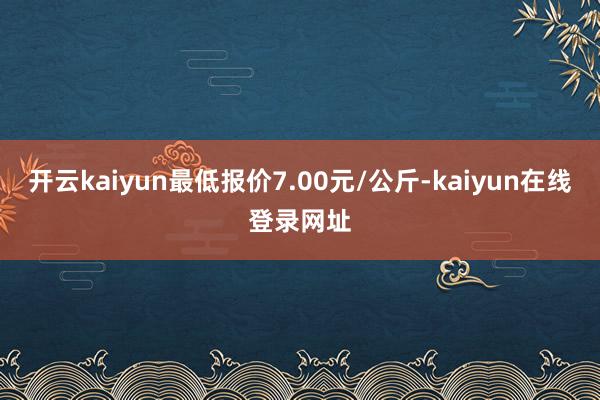 开云kaiyun最低报价7.00元/公斤-kaiyun在线登录网址