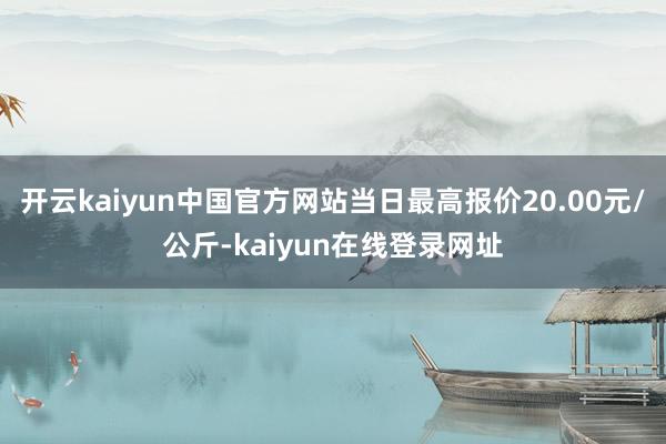 开云kaiyun中国官方网站当日最高报价20.00元/公斤-kaiyun在线登录网址