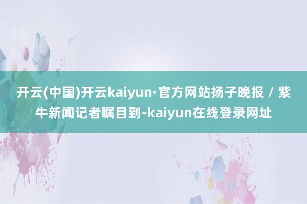 开云(中国)开云kaiyun·官方网站扬子晚报 / 紫牛新闻记者瞩目到-kaiyun在线登录网址