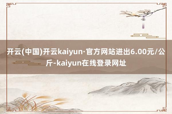 开云(中国)开云kaiyun·官方网站进出6.00元/公斤-kaiyun在线登录网址