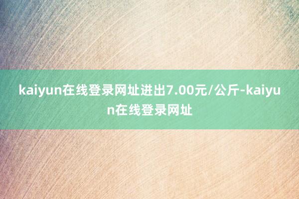 kaiyun在线登录网址进出7.00元/公斤-kaiyun在线登录网址