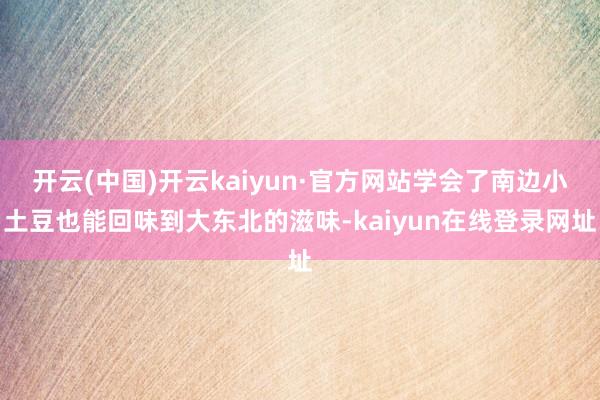 开云(中国)开云kaiyun·官方网站学会了南边小土豆也能回味到大东北的滋味-kaiyun在线登录网址