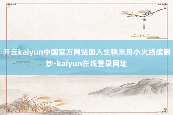 开云kaiyun中国官方网站加入生糯米用小火络续翻炒-kaiyun在线登录网址