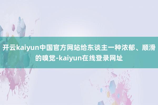 开云kaiyun中国官方网站给东谈主一种浓郁、顺滑的嗅觉-kaiyun在线登录网址