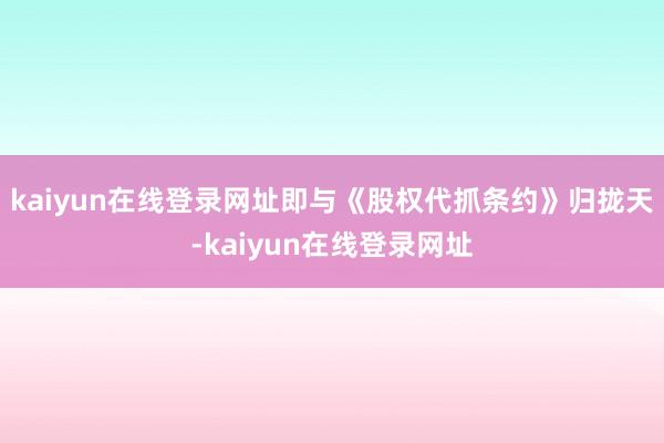 kaiyun在线登录网址即与《股权代抓条约》归拢天-kaiyun在线登录网址