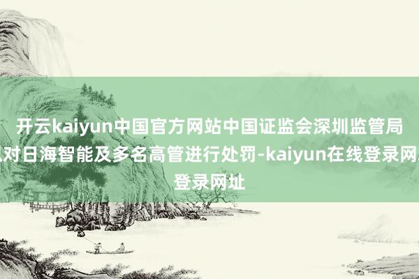 开云kaiyun中国官方网站中国证监会深圳监管局拟对日海智能及多名高管进行处罚-kaiyun在线登录网址
