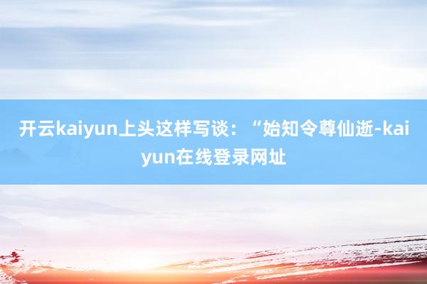 开云kaiyun上头这样写谈：“始知令尊仙逝-kaiyun在线登录网址