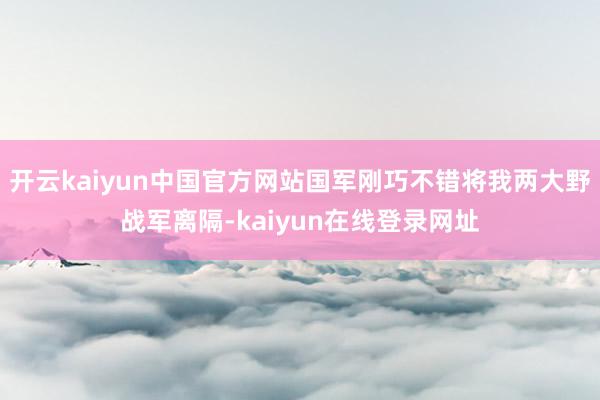 开云kaiyun中国官方网站国军刚巧不错将我两大野战军离隔-kaiyun在线登录网址