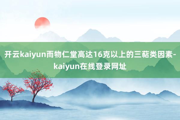 开云kaiyun而物仁堂高达16克以上的三萜类因素-kaiyun在线登录网址