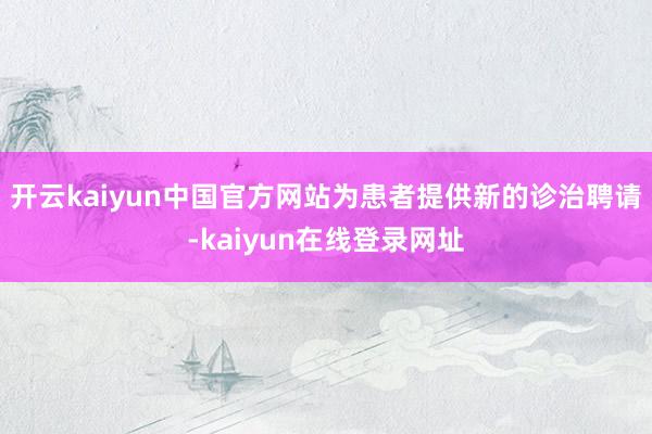 开云kaiyun中国官方网站为患者提供新的诊治聘请-kaiyun在线登录网址