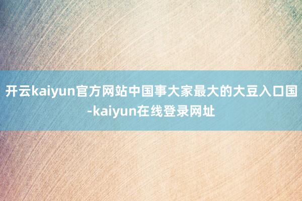 开云kaiyun官方网站中国事大家最大的大豆入口国-kaiyun在线登录网址