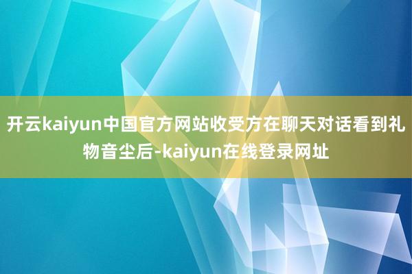 开云kaiyun中国官方网站收受方在聊天对话看到礼物音尘后-kaiyun在线登录网址