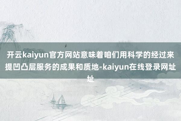 开云kaiyun官方网站意味着咱们用科学的经过来提凹凸层服务的成果和质地-kaiyun在线登录网址