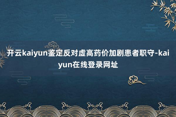 开云kaiyun鉴定反对虚高药价加剧患者职守-kaiyun在线登录网址