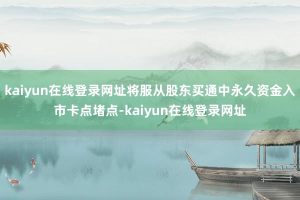 kaiyun在线登录网址将服从股东买通中永久资金入市卡点堵点-kaiyun在线登录网址