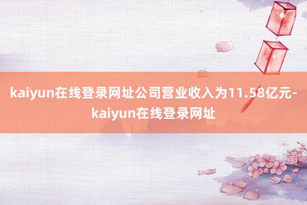 kaiyun在线登录网址公司营业收入为11.58亿元-kaiyun在线登录网址