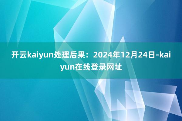 开云kaiyun处理后果：2024年12月24日-kaiyun在线登录网址
