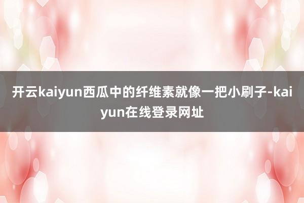 开云kaiyun西瓜中的纤维素就像一把小刷子-kaiyun在线登录网址
