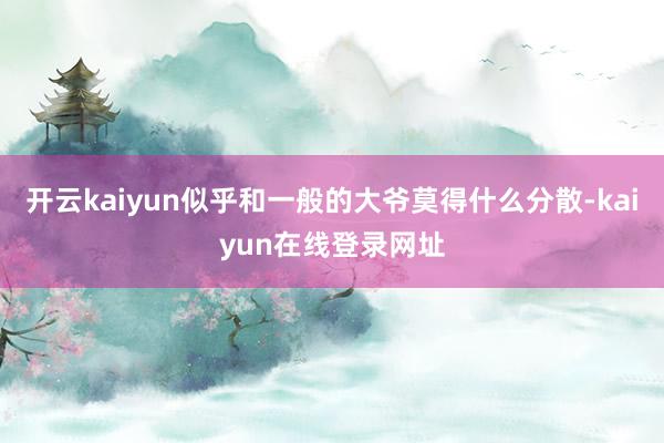 开云kaiyun似乎和一般的大爷莫得什么分散-kaiyun在线登录网址
