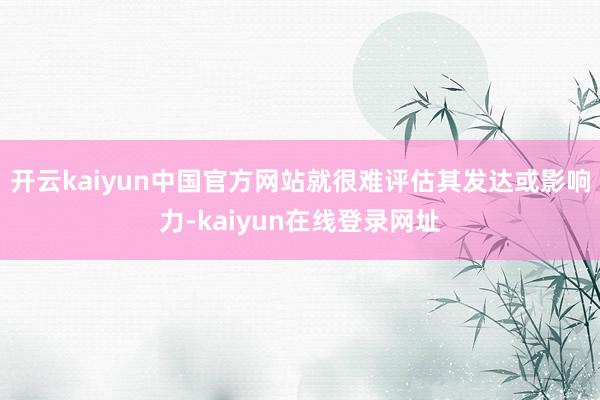 开云kaiyun中国官方网站就很难评估其发达或影响力-kaiyun在线登录网址