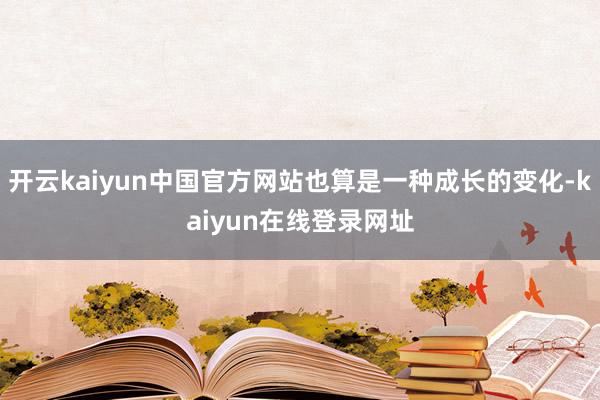 开云kaiyun中国官方网站也算是一种成长的变化-kaiyun在线登录网址