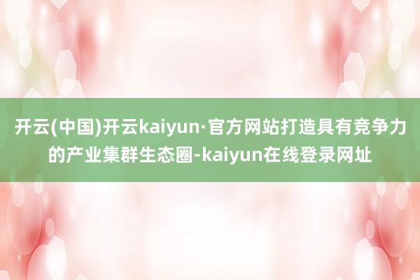 开云(中国)开云kaiyun·官方网站打造具有竞争力的产业集群生态圈-kaiyun在线登录网址