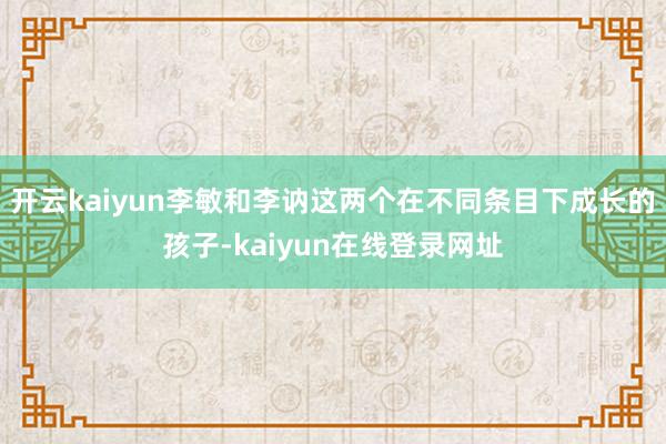 开云kaiyun李敏和李讷这两个在不同条目下成长的孩子-kaiyun在线登录网址