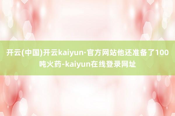 开云(中国)开云kaiyun·官方网站他还准备了100吨火药-kaiyun在线登录网址