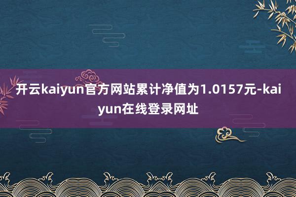 开云kaiyun官方网站累计净值为1.0157元-kaiyun在线登录网址