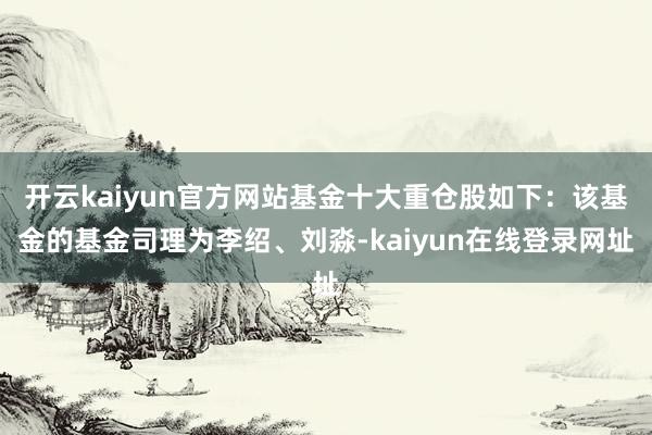 开云kaiyun官方网站基金十大重仓股如下：该基金的基金司理为李绍、刘淼-kaiyun在线登录网址