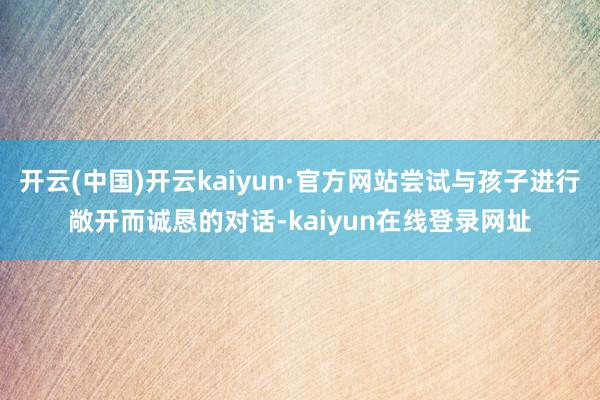 开云(中国)开云kaiyun·官方网站尝试与孩子进行敞开而诚恳的对话-kaiyun在线登录网址