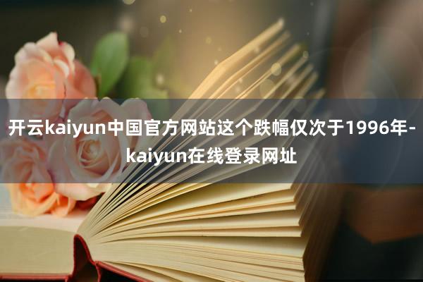 开云kaiyun中国官方网站这个跌幅仅次于1996年-kaiyun在线登录网址