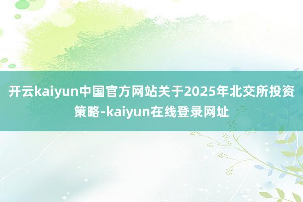 开云kaiyun中国官方网站　　关于2025年北交所投资策略-kaiyun在线登录网址
