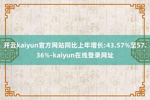 开云kaiyun官方网站同比上年增长:43.57%至57.36%-kaiyun在线登录网址